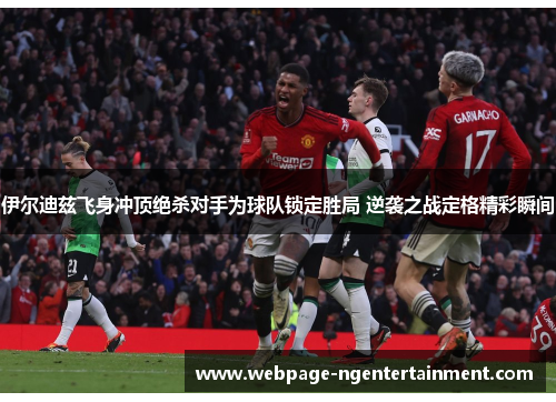 伊尔迪兹飞身冲顶绝杀对手为球队锁定胜局 逆袭之战定格精彩瞬间