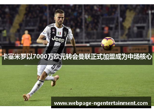 卡塞米罗以7000万欧元转会曼联正式加盟成为中场核心